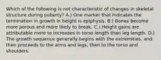 Which of the following is not characteristic of changes in skeletal structure during puberty? A.) One marker that indicates the termination in growth in height is epiphysis. B.) Bones become more porous and more likely to break. C.) Height gains are attributable more to increases in torso length than leg length. D.) The growth sequence generally begins with the extremities, and then proceeds to the arms and legs, then to the torso and shoulders.