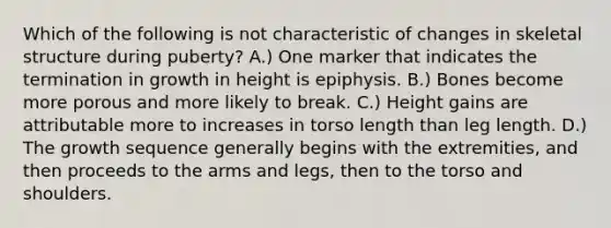 Which of the following is not characteristic of changes in skeletal structure during puberty? A.) One marker that indicates the termination in growth in height is epiphysis. B.) Bones become more porous and more likely to break. C.) Height gains are attributable more to increases in torso length than leg length. D.) The growth sequence generally begins with the extremities, and then proceeds to the arms and legs, then to the torso and shoulders.