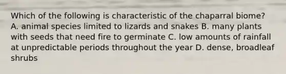 Which of the following is characteristic of the chaparral biome? A. animal species limited to lizards and snakes B. many plants with seeds that need fire to germinate C. low amounts of rainfall at unpredictable periods throughout the year D. dense, broadleaf shrubs