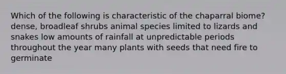 Which of the following is characteristic of the chaparral biome? dense, broadleaf shrubs animal species limited to lizards and snakes low amounts of rainfall at unpredictable periods throughout the year many plants with seeds that need fire to germinate