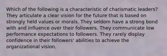 Which of the following is a characteristic of <a href='https://www.questionai.com/knowledge/ka9VIPIZIc-charismatic-leaders' class='anchor-knowledge'>charismatic leaders</a>? They articulate a clear vision for the future that is based on strongly held values or morals. They seldom have a strong bond with and influence over their followers. They communicate low performance expectations to followers. They rarely display confidence in their followers' abilities to achieve the organizational vision.