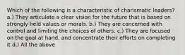 Which of the following is a characteristic of charismatic leaders? a.) They articulate a clear vision for the future that is based on strongly held values or morals. b.) They are concerned with control and limiting the choices of others. c.) They are focused on the goal at hand, and concentrate their efforts on completing it d.) All the above