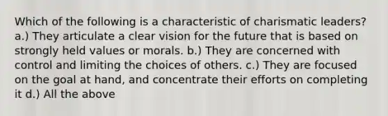 Which of the following is a characteristic of charismatic leaders? a.) They articulate a clear vision for the future that is based on strongly held values or morals. b.) They are concerned with control and limiting the choices of others. c.) They are focused on the goal at hand, and concentrate their efforts on completing it d.) All the above