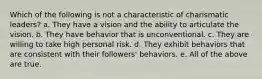 Which of the following is not a characteristic of charismatic leaders? a. They have a vision and the ability to articulate the vision. b. They have behavior that is unconventional. c. They are willing to take high personal risk. d. They exhibit behaviors that are consistent with their followers' behaviors. e. All of the above are true.