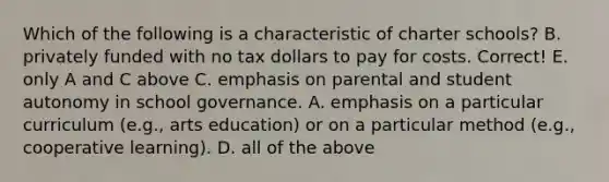 Which of the following is a characteristic of charter schools? B. privately funded with no tax dollars to pay for costs. Correct! E. only A and C above C. emphasis on parental and student autonomy in school governance. A. emphasis on a particular curriculum (e.g., arts education) or on a particular method (e.g., cooperative learning). D. all of the above