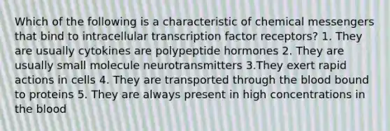 Which of the following is a characteristic of chemical messengers that bind to intracellular transcription factor receptors? 1. They are usually cytokines are polypeptide hormones 2. They are usually small molecule neurotransmitters 3.They exert rapid actions in cells 4. They are transported through the blood bound to proteins 5. They are always present in high concentrations in the blood