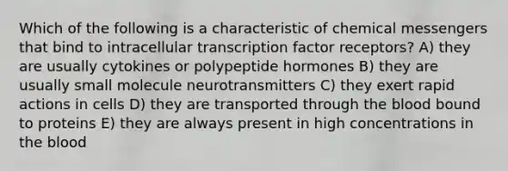 Which of the following is a characteristic of chemical messengers that bind to intracellular transcription factor receptors? A) they are usually cytokines or polypeptide hormones B) they are usually small molecule neurotransmitters C) they exert rapid actions in cells D) they are transported through the blood bound to proteins E) they are always present in high concentrations in the blood