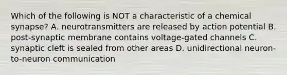 Which of the following is NOT a characteristic of a chemical synapse? A. neurotransmitters are released by action potential B. post-synaptic membrane contains voltage-gated channels C. synaptic cleft is sealed from other areas D. unidirectional neuron-to-neuron communication
