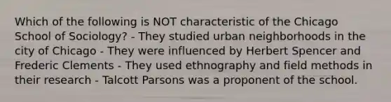 Which of the following is NOT characteristic of the Chicago School of Sociology? - They studied urban neighborhoods in the city of Chicago - They were influenced by Herbert Spencer and Frederic Clements - They used ethnography and field methods in their research - Talcott Parsons was a proponent of the school.