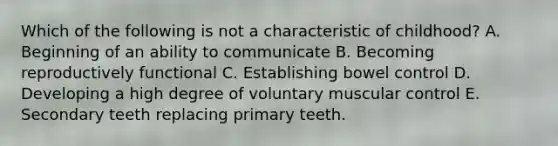 Which of the following is not a characteristic of childhood? A. Beginning of an ability to communicate B. Becoming reproductively functional C. Establishing bowel control D. Developing a high degree of voluntary muscular control E. Secondary teeth replacing primary teeth.