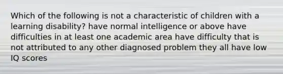 Which of the following is not a characteristic of children with a learning disability? have normal intelligence or above have difficulties in at least one academic area have difficulty that is not attributed to any other diagnosed problem they all have low IQ scores