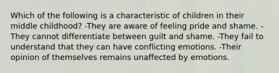 Which of the following is a characteristic of children in their middle childhood? -They are aware of feeling pride and shame. -They cannot differentiate between guilt and shame. -They fail to understand that they can have conflicting emotions. -Their opinion of themselves remains unaffected by emotions.