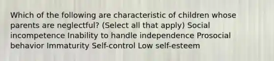 Which of the following are characteristic of children whose parents are neglectful? (Select all that apply) Social incompetence Inability to handle independence Prosocial behavior Immaturity Self-control Low self-esteem