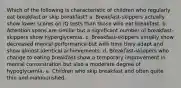 Which of the following is characteristic of children who regularly eat breakfast or skip breakfast? a. Breakfast-skippers actually show lower scores on IQ tests than those who eat breakfast. b. Attention spans are similar but a significant number of breakfast-skippers show hyperglycemia. c. Breakfast-skippers initially show decreased mental performance but with time they adapt and show almost identical achievements. d. Breakfast-skippers who change to eating breakfast show a temporary improvement in mental concentration but also a moderate degree of hypoglycemia. e. Children who skip breakfast and often quite thin and malnourished.