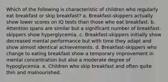 Which of the following is characteristic of children who regularly eat breakfast or skip breakfast? a. Breakfast-skippers actually show lower scores on IQ tests than those who eat breakfast. b. Attention spans are similar but a significant number of breakfast-skippers show hyperglycemia. c. Breakfast-skippers initially show decreased mental performance but with time they adapt and show almost identical achievements. d. Breakfast-skippers who change to eating breakfast show a temporary improvement in mental concentration but also a moderate degree of hypoglycemia. e. Children who skip breakfast and often quite thin and malnourished.