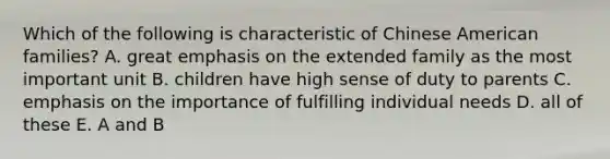 Which of the following is characteristic of Chinese American families? A. great emphasis on the extended family as the most important unit B. children have high sense of duty to parents C. emphasis on the importance of fulfilling individual needs D. all of these E. A and B