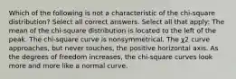 Which of the following is not a characteristic of the chi-square distribution? Select all correct answers. Select all that apply: The mean of the chi-square distribution is located to the left of the peak. The chi-square curve is nonsymmetrical. The χ2 curve approaches, but never touches, the positive horizontal axis. As the degrees of freedom increases, the chi-square curves look more and more like a normal curve.