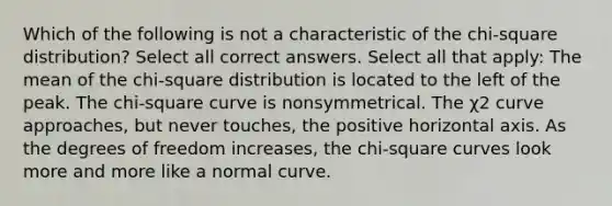 Which of the following is not a characteristic of the chi-square distribution? Select all correct answers. Select all that apply: The mean of the chi-square distribution is located to the left of the peak. The chi-square curve is nonsymmetrical. The χ2 curve approaches, but never touches, the positive horizontal axis. As the degrees of freedom increases, the chi-square curves look more and more like a normal curve.