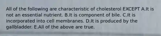 All of the following are characteristic of cholesterol EXCEPT A.It is not an essential nutrient. B.It is component of bile. C.It is incorporated into cell membranes. D.It is produced by the gallbladder. E.All of the above are true.