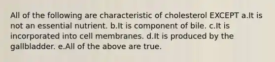 All of the following are characteristic of cholesterol EXCEPT a.It is not an essential nutrient. b.It is component of bile. c.It is incorporated into cell membranes. d.It is produced by the gallbladder. e.All of the above are true.