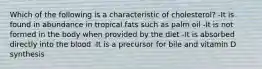 Which of the following is a characteristic of cholesterol? -It is found in abundance in tropical fats such as palm oil -It is not formed in the body when provided by the diet -It is absorbed directly into the blood -It is a precursor for bile and vitamin D synthesis