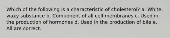 Which of the following is a characteristic of cholesterol? a. White, waxy substance b. Component of all cell membranes c. Used in the production of hormones d. Used in the production of bile e. All are correct.