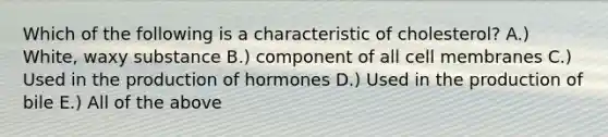 Which of the following is a characteristic of cholesterol? A.) White, waxy substance B.) component of all cell membranes C.) Used in the production of hormones D.) Used in the production of bile E.) All of the above