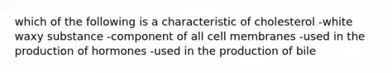 which of the following is a characteristic of cholesterol -white waxy substance -component of all cell membranes -used in the production of hormones -used in the production of bile