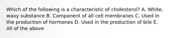 Which of the following is a characteristic of cholesterol? A. White, waxy substance B. Component of all cell membranes C. Used in the production of hormones D. Used in the production of bile E. All of the above