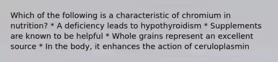 Which of the following is a characteristic of chromium in nutrition? * A deficiency leads to hypothyroidism * Supplements are known to be helpful * Whole grains represent an excellent source * In the body, it enhances the action of ceruloplasmin