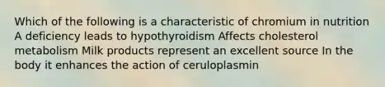 Which of the following is a characteristic of chromium in nutrition A deficiency leads to hypothyroidism Affects cholesterol metabolism Milk products represent an excellent source In the body it enhances the action of ceruloplasmin