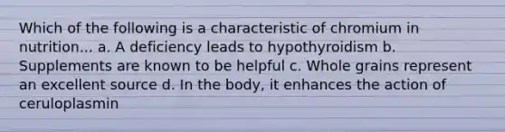 Which of the following is a characteristic of chromium in nutrition... a. A deficiency leads to hypothyroidism b. Supplements are known to be helpful c. Whole grains represent an excellent source d. In the body, it enhances the action of ceruloplasmin