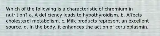 Which of the following is a characteristic of chromium in nutrition? a. A deficiency leads to hypothyroidism. b. Affects cholesterol metabolism. c. Milk products represent an excellent source. d. In the body, it enhances the action of ceruloplasmin.