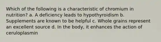 Which of the following is a characteristic of chromium in nutrition? a. A deficiency leads to hypothyroidism b. Supplements are known to be helpful c. Whole grains represent an excellent source d. In the body, it enhances the action of ceruloplasmin