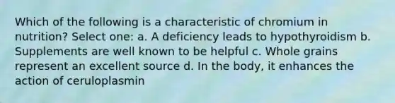 Which of the following is a characteristic of chromium in nutrition? Select one: a. A deficiency leads to hypothyroidism b. Supplements are well known to be helpful c. Whole grains represent an excellent source d. In the body, it enhances the action of ceruloplasmin