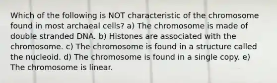 Which of the following is NOT characteristic of the chromosome found in most archaeal cells? a) The chromosome is made of double stranded DNA. b) Histones are associated with the chromosome. c) The chromosome is found in a structure called the nucleoid. d) The chromosome is found in a single copy. e) The chromosome is linear.