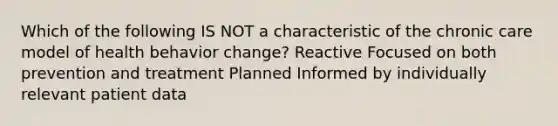 Which of the following IS NOT a characteristic of the chronic care model of health behavior change? Reactive Focused on both prevention and treatment Planned Informed by individually relevant patient data