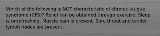 Which of the following is NOT characteristic of chronic fatigue syndrome (CFS)? Relief can be obtained through exercise. Sleep is unrefreshing. Muscle pain is present. Sore throat and tender lymph nodes are present.