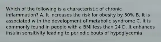 Which of the following is a characteristic of chronic inflammation? A. It increases the risk for obesity by 50% B. It is associated with the development of metabolic syndrome C. It is commonly found in people with a BMI less than 24 D. It enhances insulin sensitivity leading to periodic bouts of hypoglycemia