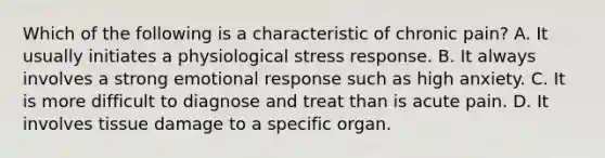 Which of the following is a characteristic of chronic pain? A. It usually initiates a physiological stress response. B. It always involves a strong emotional response such as high anxiety. C. It is more difficult to diagnose and treat than is acute pain. D. It involves tissue damage to a specific organ.