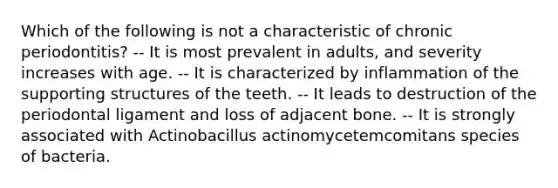 Which of the following is not a characteristic of chronic periodontitis? -- It is most prevalent in adults, and severity increases with age. -- It is characterized by inflammation of the supporting structures of the teeth. -- It leads to destruction of the periodontal ligament and loss of adjacent bone. -- It is strongly associated with Actinobacillus actinomycetemcomitans species of bacteria.