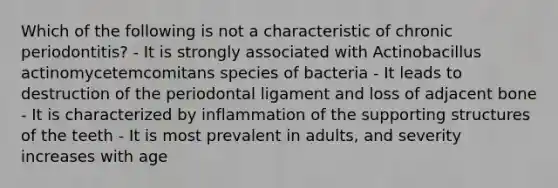 Which of the following is not a characteristic of chronic periodontitis? - It is strongly associated with Actinobacillus actinomycetemcomitans species of bacteria - It leads to destruction of the periodontal ligament and loss of adjacent bone - It is characterized by inflammation of the supporting structures of the teeth - It is most prevalent in adults, and severity increases with age