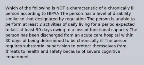 Which of the following is NOT a characteristic of a chronically ill person according to HIPAA The person has a level of disability similar to that designated by regulation The person is unable to perform at least 2 activities of daily living for a period expected to last at least 90 days owing to a loss of functional capacity The person has been discharged from an acute care hospital within 30 days of being determined to be chronically ill The person requires substantial supervision to protect themselves from threats to health and safety because of severe cognitive impairment