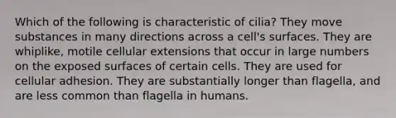 Which of the following is characteristic of cilia? They move substances in many directions across a cell's surfaces. They are whiplike, motile cellular extensions that occur in large numbers on the exposed surfaces of certain cells. They are used for cellular adhesion. They are substantially longer than flagella, and are less common than flagella in humans.