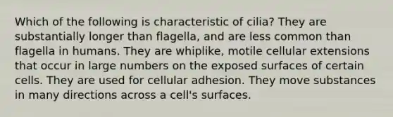 Which of the following is characteristic of cilia? They are substantially longer than flagella, and are less common than flagella in humans. They are whiplike, motile cellular extensions that occur in large numbers on the exposed surfaces of certain cells. They are used for cellular adhesion. They move substances in many directions across a cell's surfaces.