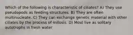 Which of the following is characteristic of ciliates? A) They use pseudopods as feeding structures. B) They are often multinucleate. C) They can exchange genetic material with other ciliates by the process of mitosis. D) Most live as solitary autotrophs in fresh water