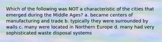 Which of the following was NOT a characteristic of the cities that emerged during the Middle Ages? a. became centers of manufacturing and trade b. typically they were surrounded by walls c. many were located in Northern Europe d. many had very sophisticated waste disposal systems