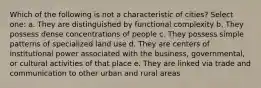 Which of the following is not a characteristic of cities? Select one: a. They are distinguished by functional complexity b. They possess dense concentrations of people c. They possess simple patterns of specialized land use d. They are centers of institutional power associated with the business, governmental, or cultural activities of that place e. They are linked via trade and communication to other urban and rural areas