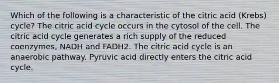 Which of the following is a characteristic of the citric acid (Krebs) cycle? The citric acid cycle occurs in the cytosol of the cell. The citric acid cycle generates a rich supply of the reduced coenzymes, NADH and FADH2. The citric acid cycle is an anaerobic pathway. Pyruvic acid directly enters the citric acid cycle.