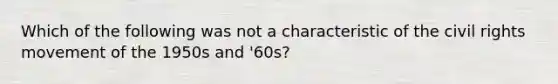 Which of the following was not a characteristic of the civil rights movement of the 1950s and '60s?